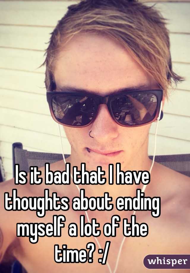 Is it bad that I have thoughts about ending myself a lot of the time? :/ 