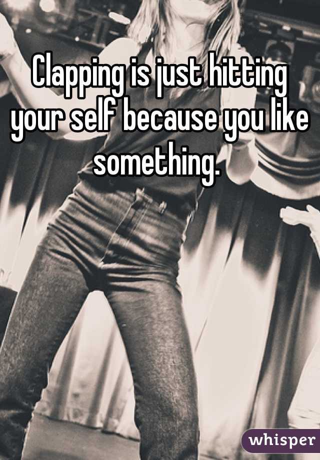 Clapping is just hitting your self because you like something. 