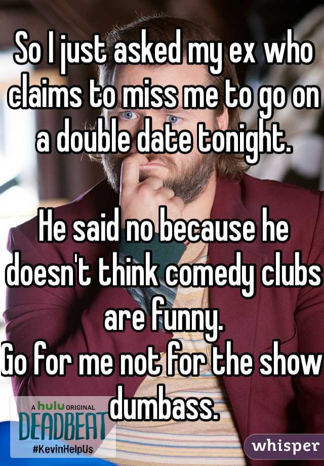 So I just asked my ex who claims to miss me to go on a double date tonight.

He said no because he doesn't think comedy clubs are funny. 
Go for me not for the show dumbass.