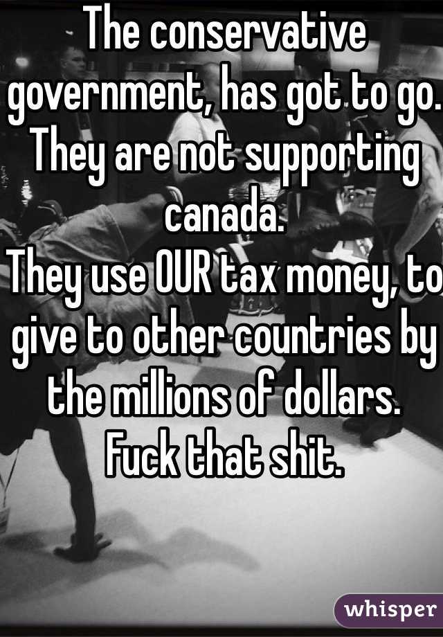 The conservative government, has got to go. 
They are not supporting canada. 
They use OUR tax money, to give to other countries by the millions of dollars. 
Fuck that shit. 