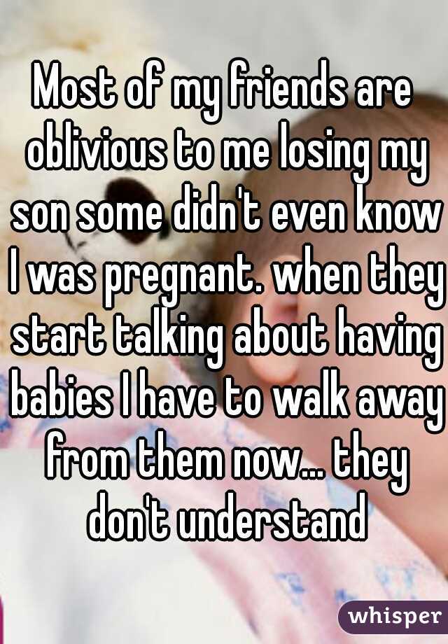 Most of my friends are oblivious to me losing my son some didn't even know I was pregnant. when they start talking about having babies I have to walk away from them now... they don't understand
