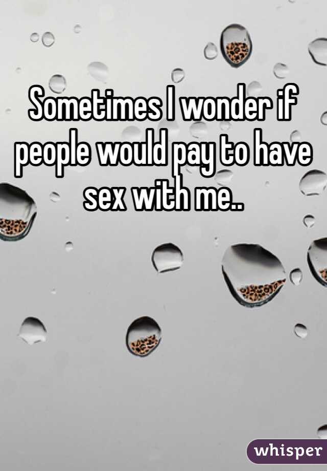 Sometimes I wonder if people would pay to have sex with me..
