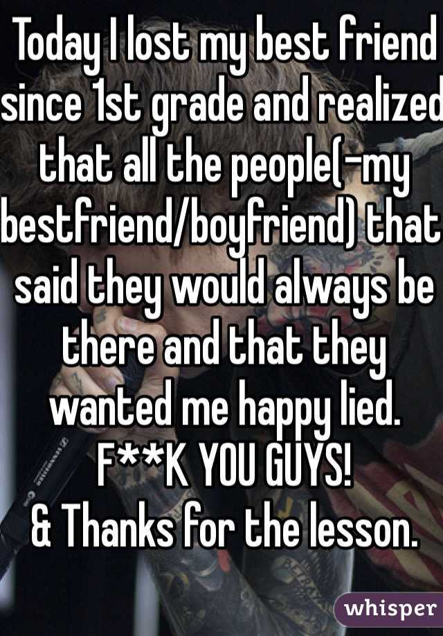 Today I lost my best friend since 1st grade and realized that all the people(-my bestfriend/boyfriend) that said they would always be there and that they wanted me happy lied.
F**K YOU GUYS!
& Thanks for the lesson.