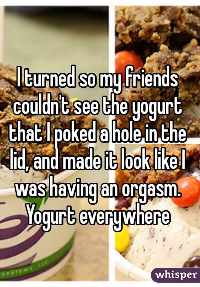 I turned so my friends couldn't see the yogurt that I poked a hole in the lid, and made it look like I was having an orgasm. Yogurt everywhere