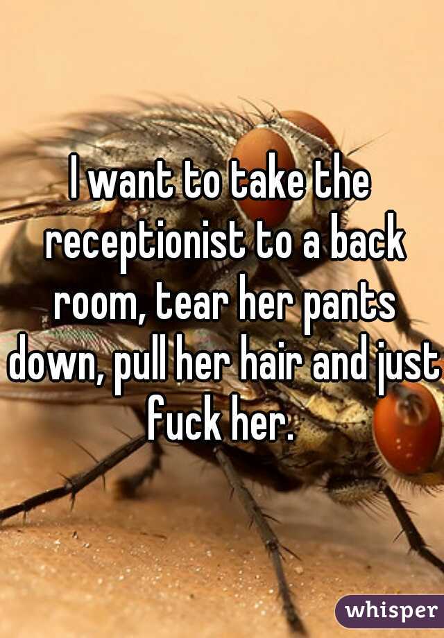 I want to take the receptionist to a back room, tear her pants down, pull her hair and just fuck her. 
