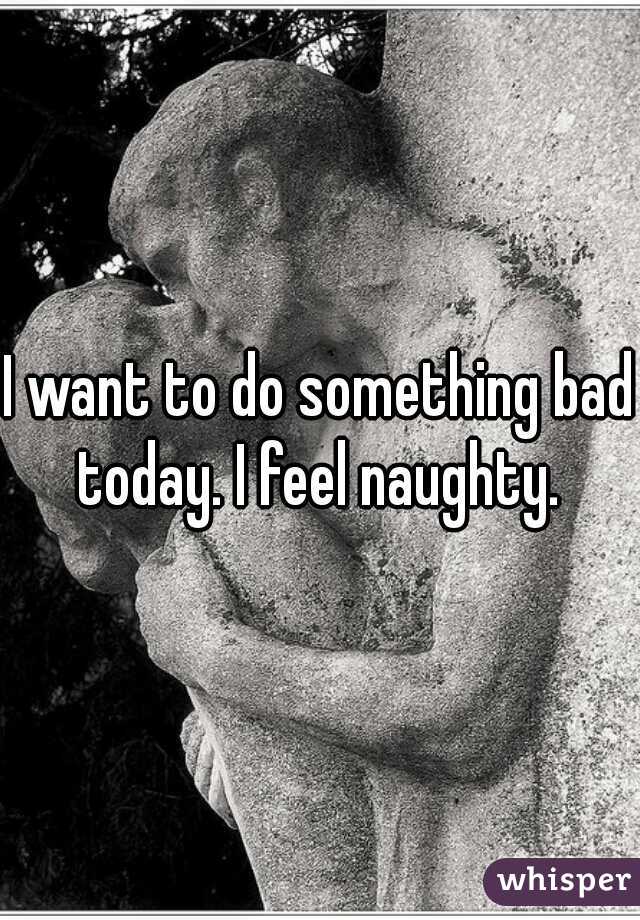 I want to do something bad today. I feel naughty. 