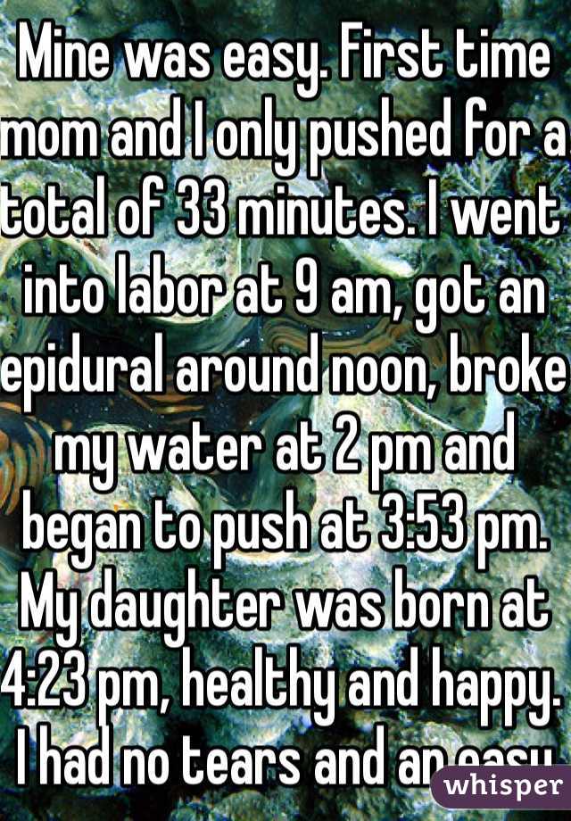 Mine was easy. First time mom and I only pushed for a total of 33 minutes. I went into labor at 9 am, got an epidural around noon, broke my water at 2 pm and began to push at 3:53 pm. My daughter was born at 4:23 pm, healthy and happy. I had no tears and an easy recovery.