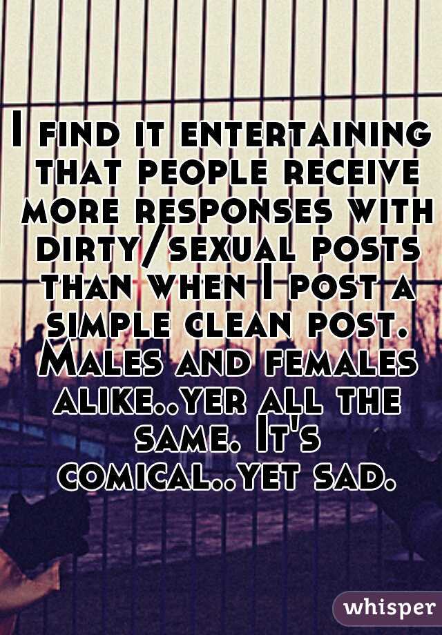 I find it entertaining that people receive more responses with dirty/sexual posts than when I post a simple clean post. Males and females alike..yer all the same. It's comical..yet sad.