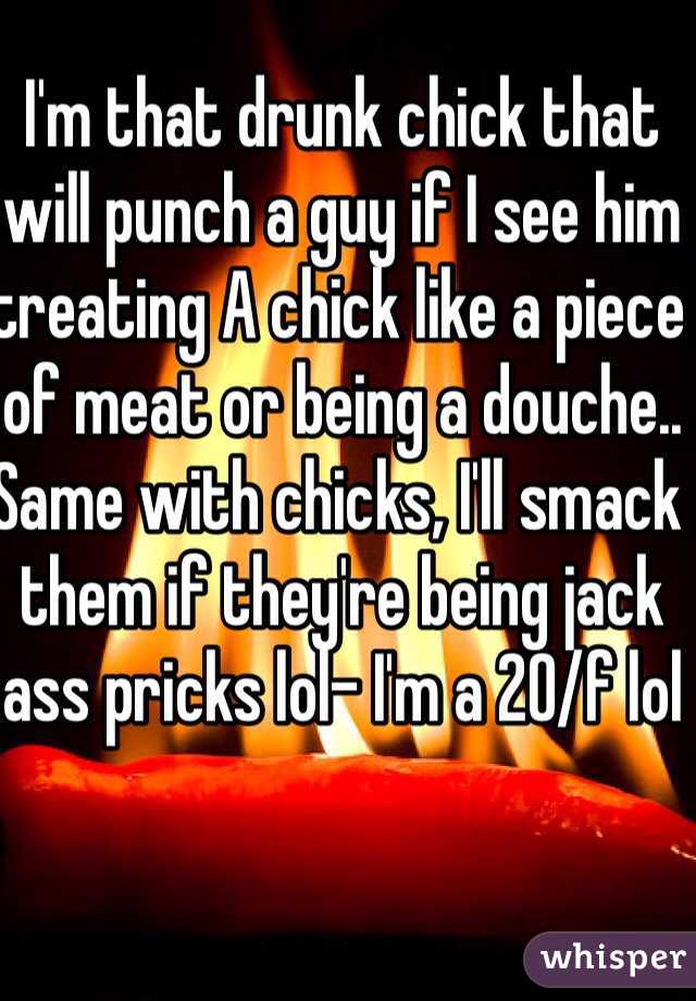 I'm that drunk chick that will punch a guy if I see him treating A chick like a piece of meat or being a douche.. Same with chicks, I'll smack them if they're being jack ass pricks lol- I'm a 20/f lol