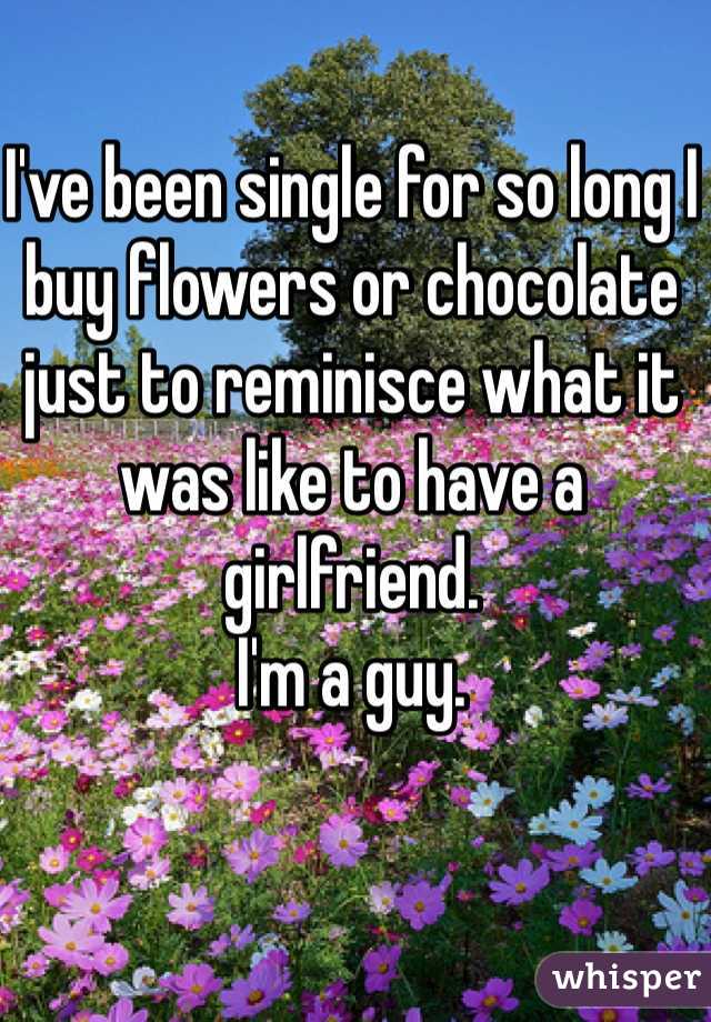 I've been single for so long I buy flowers or chocolate just to reminisce what it was like to have a girlfriend.
I'm a guy.