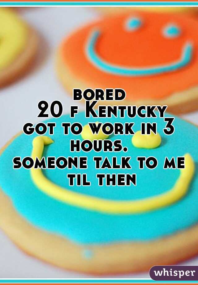bored
 20 f Kentucky
got to work in 3 hours. 
someone talk to me til then