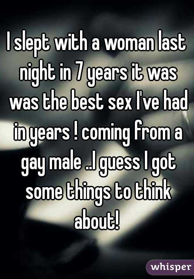 I slept with a woman last night in 7 years it was was the best sex I've had in years ! coming from a gay male ..I guess I got some things to think about! 
