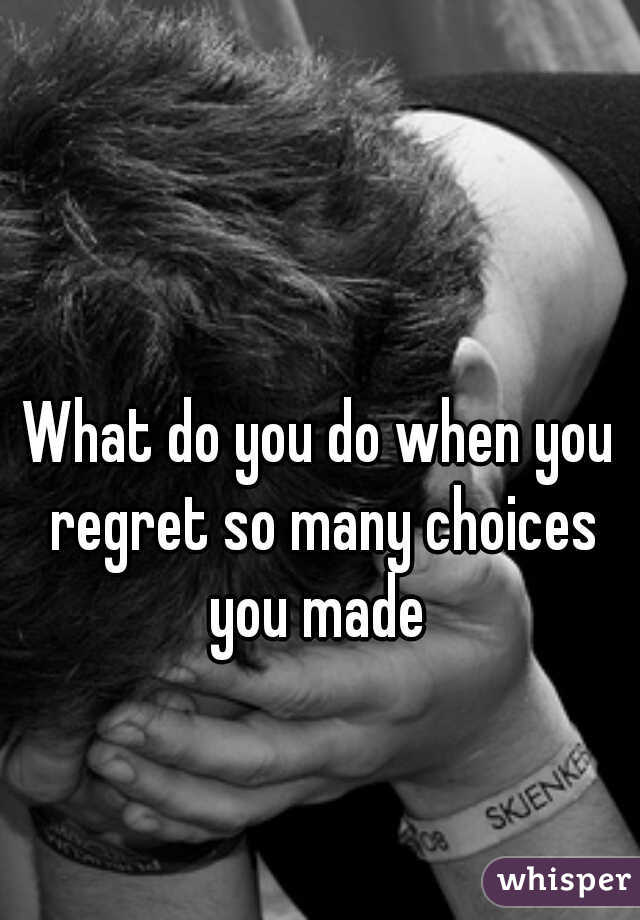 What do you do when you regret so many choices you made 