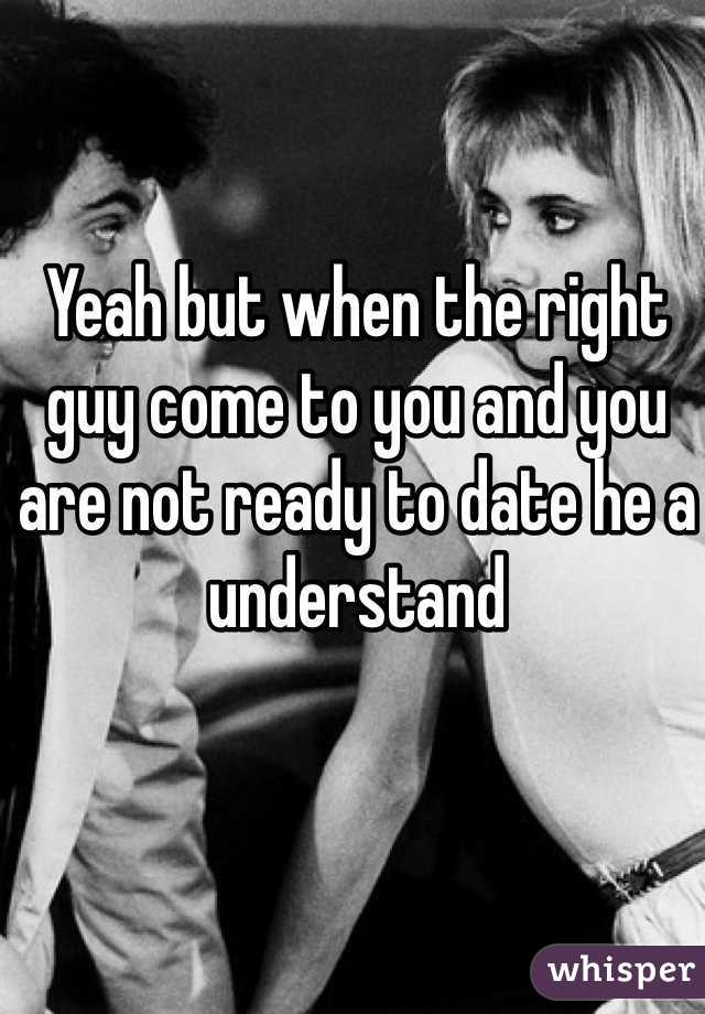 Yeah but when the right guy come to you and you are not ready to date he a understand 