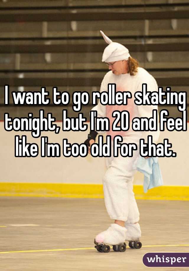 I want to go roller skating tonight, but I'm 20 and feel like I'm too old for that. 