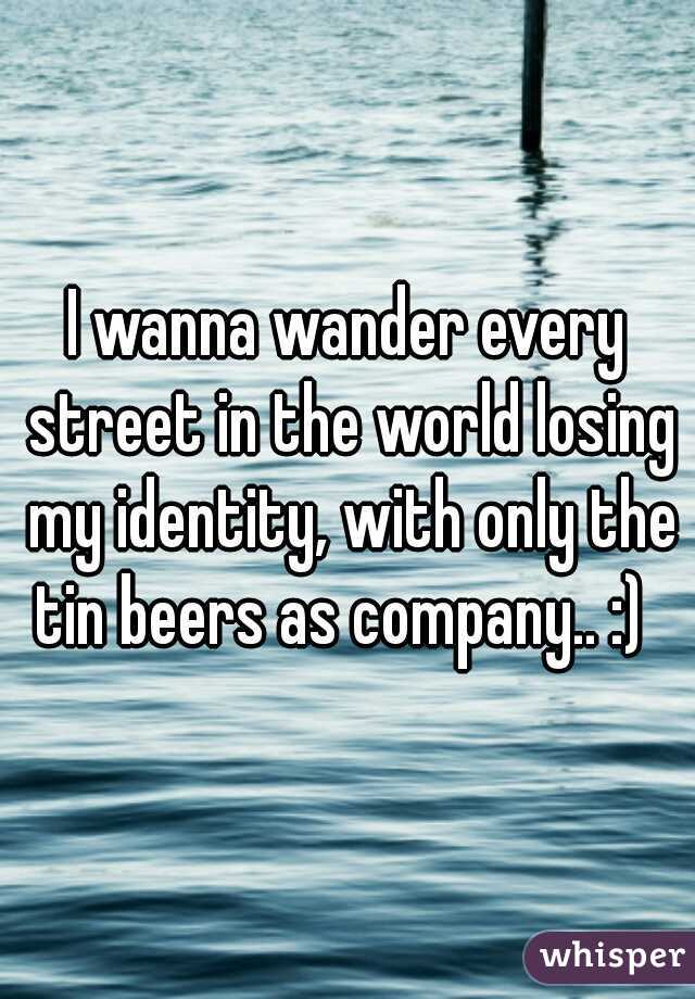 I wanna wander every street in the world losing my identity, with only the tin beers as company.. :)  