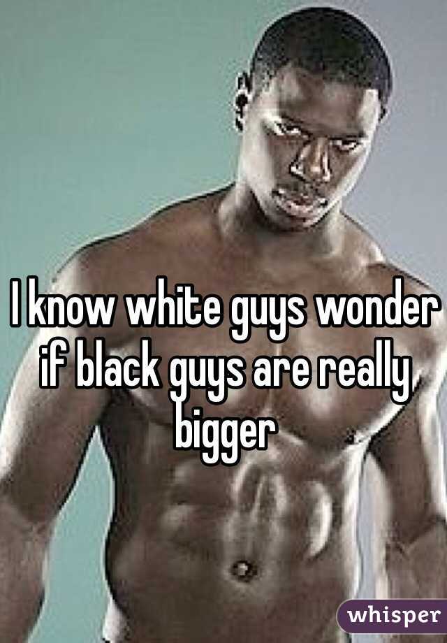 I know white guys wonder if black guys are really bigger