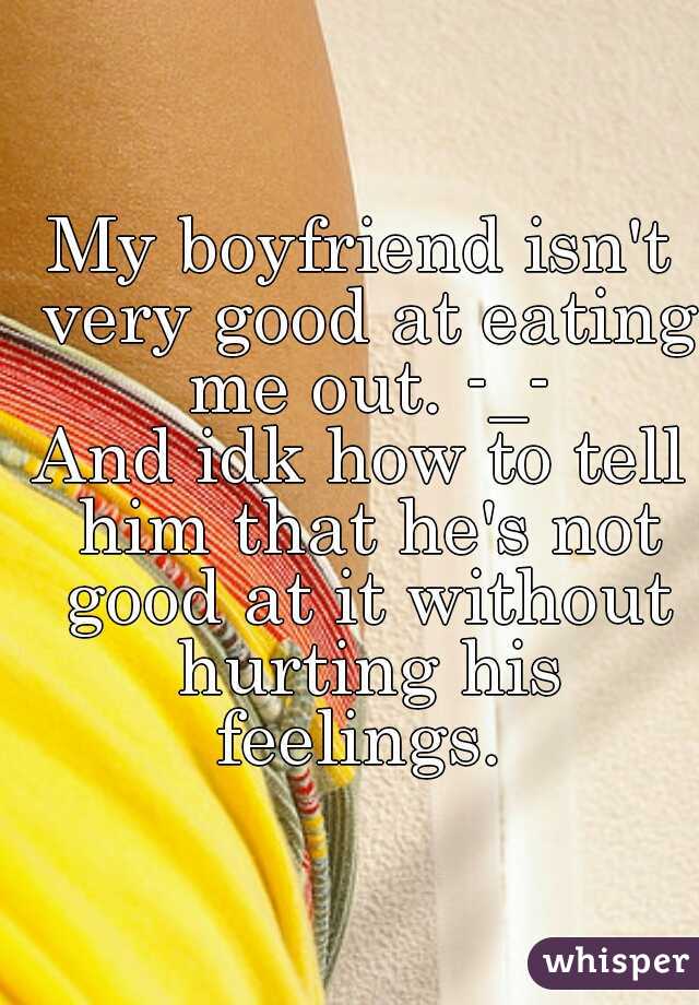 My boyfriend isn't very good at eating me out. -_-
And idk how to tell him that he's not good at it without hurting his feelings. 