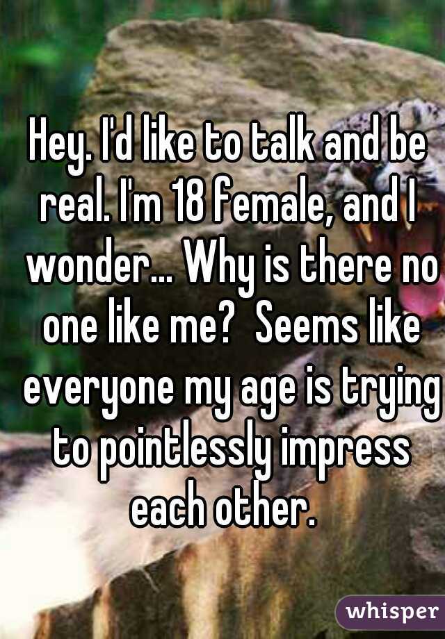 Hey. I'd like to talk and be real. I'm 18 female, and I  wonder... Why is there no one like me?  Seems like everyone my age is trying to pointlessly impress each other.  
