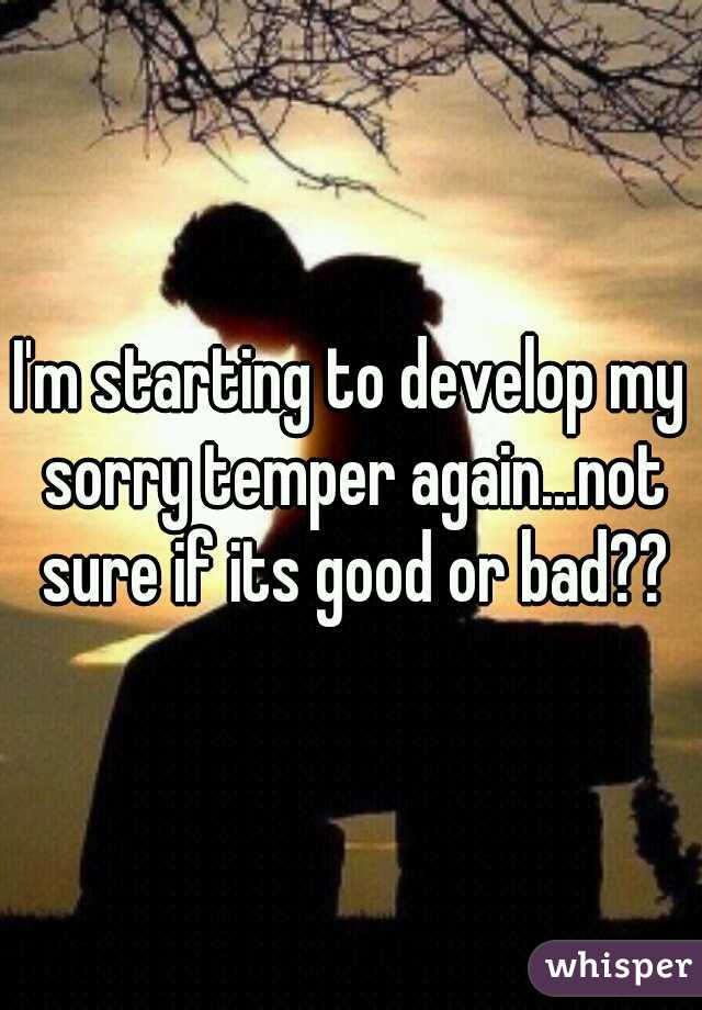 I'm starting to develop my sorry temper again...not sure if its good or bad??