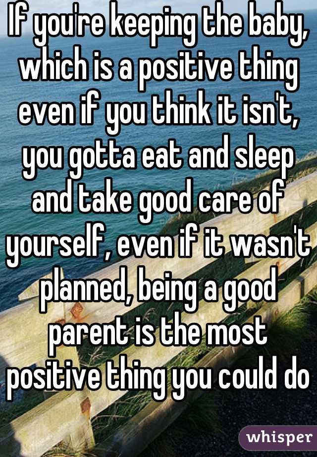 If you're keeping the baby, which is a positive thing even if you think it isn't, you gotta eat and sleep and take good care of yourself, even if it wasn't planned, being a good parent is the most positive thing you could do