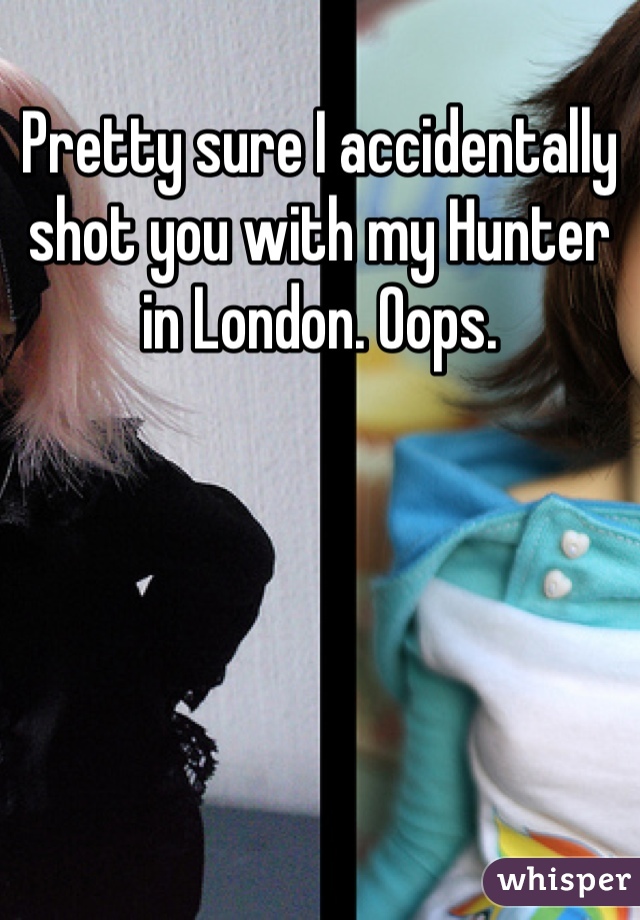 Pretty sure I accidentally shot you with my Hunter in London. Oops.  
