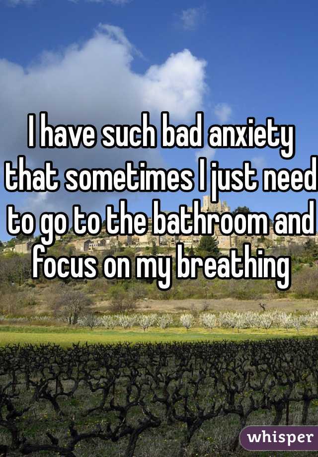 I have such bad anxiety that sometimes I just need to go to the bathroom and focus on my breathing 