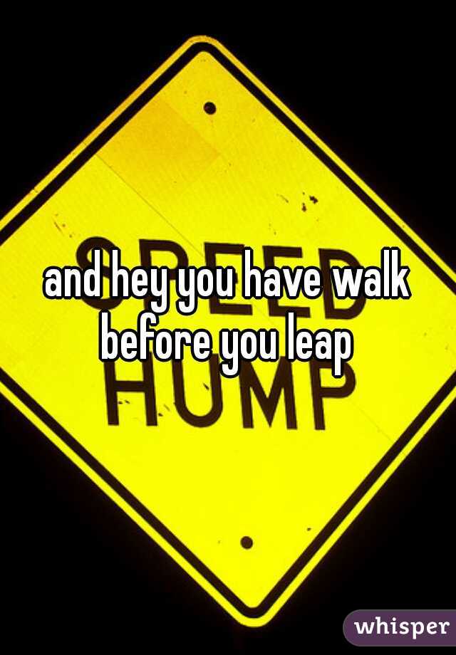and hey you have walk before you leap 