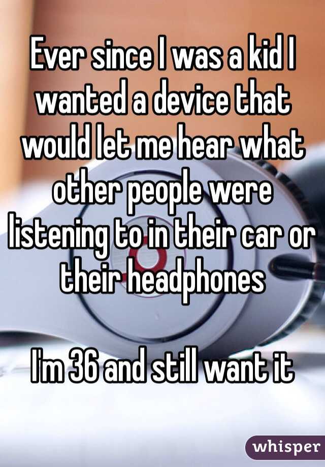 Ever since I was a kid I wanted a device that would let me hear what other people were listening to in their car or their headphones

I'm 36 and still want it