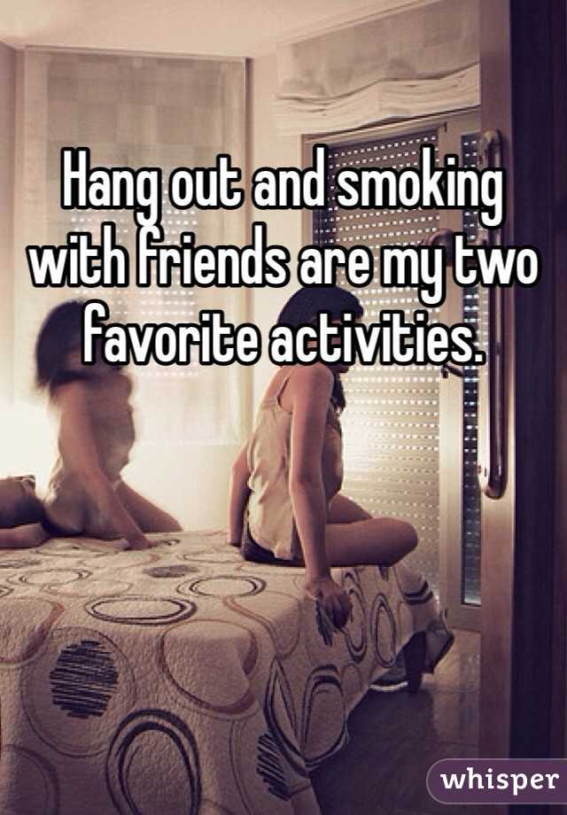 Hang out and smoking with friends are my two favorite activities. 
