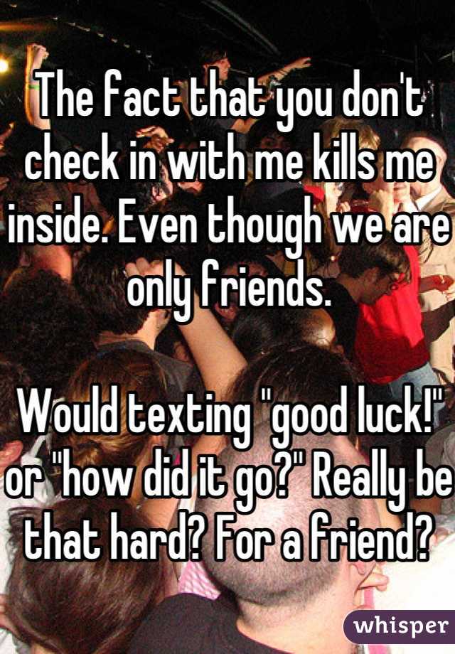 The fact that you don't check in with me kills me inside. Even though we are only friends. 

Would texting "good luck!" or "how did it go?" Really be that hard? For a friend?