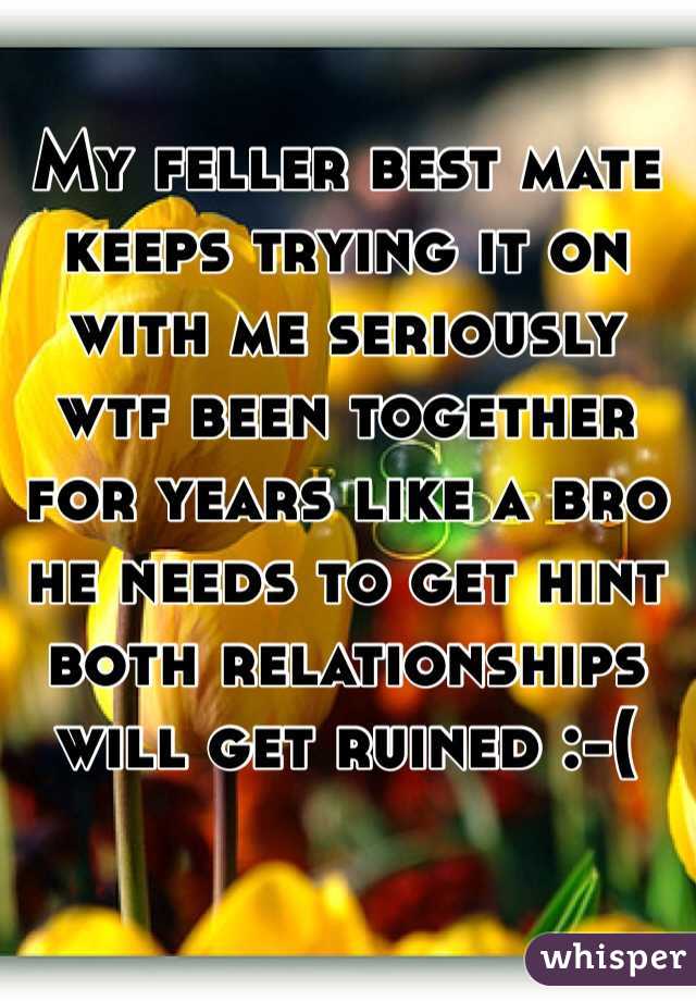My feller best mate keeps trying it on with me seriously wtf been together for years like a bro he needs to get hint both relationships will get ruined :-( 
