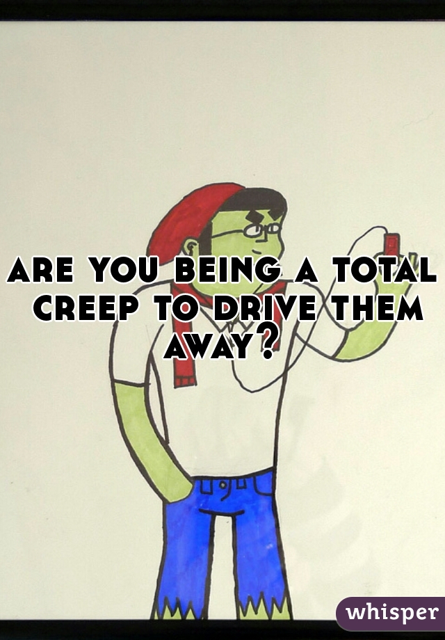 are you being a total creep to drive them away? 