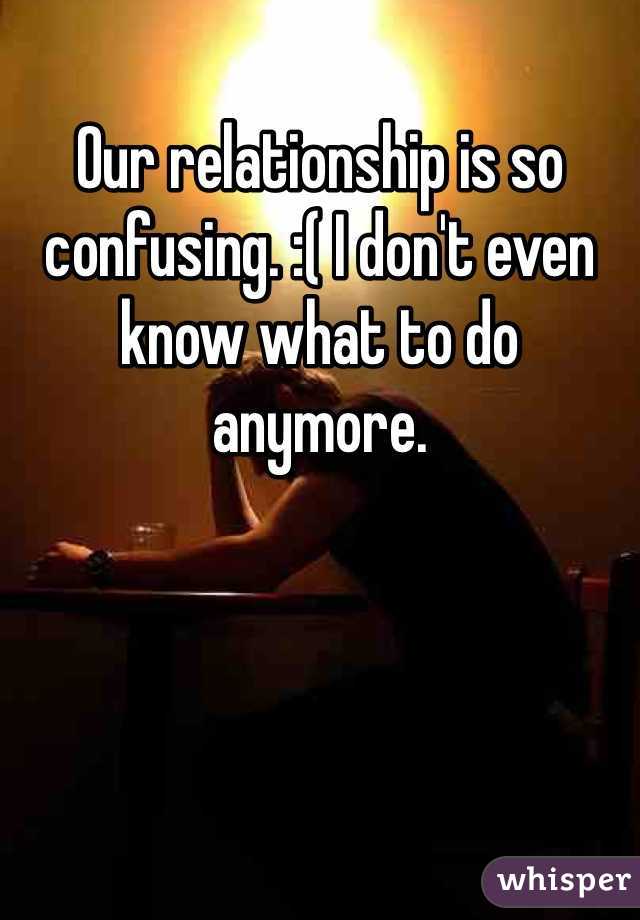 Our relationship is so confusing. :( I don't even know what to do anymore. 