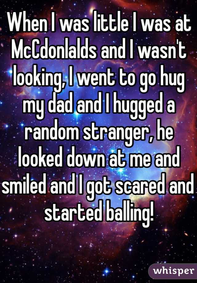 When I was little I was at McCdonlalds and I wasn't looking, I went to go hug my dad and I hugged a random stranger, he looked down at me and smiled and I got scared and started balling!