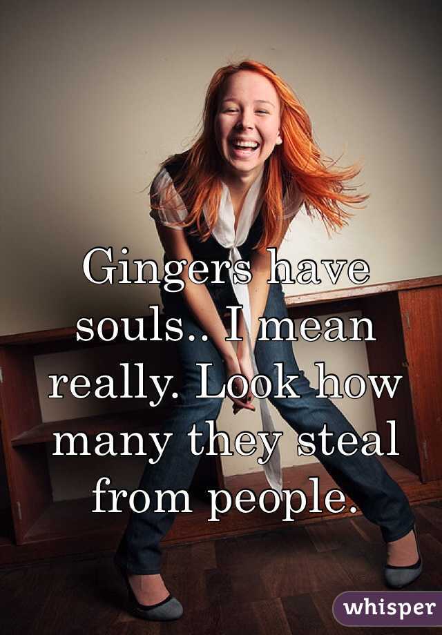 Gingers have souls.. I mean really. Look how many they steal from people. 