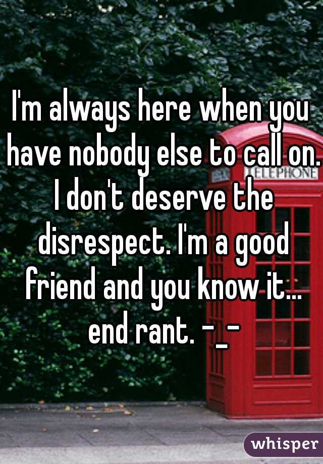 I'm always here when you have nobody else to call on. I don't deserve the disrespect. I'm a good friend and you know it... end rant. -_-