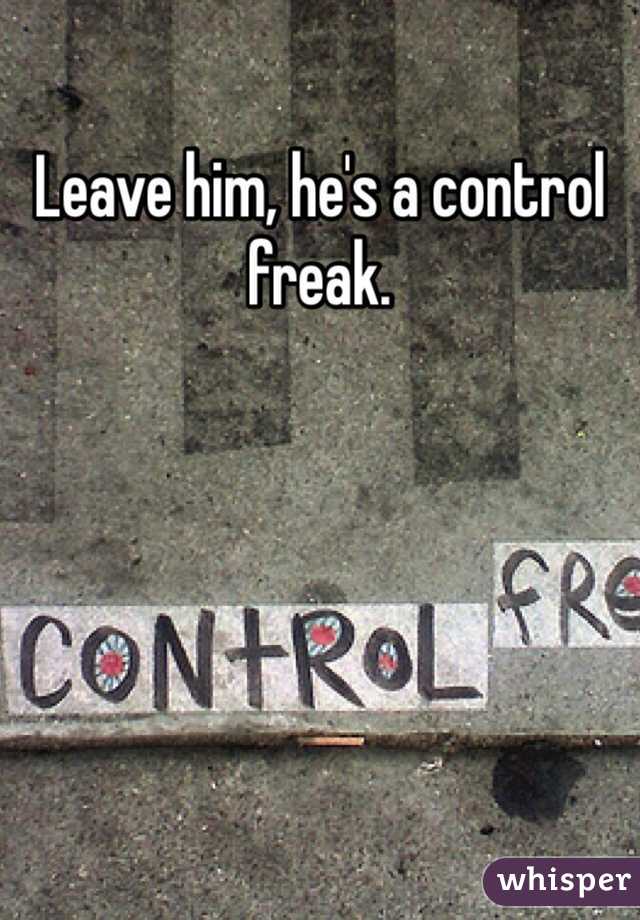 Leave him, he's a control freak.