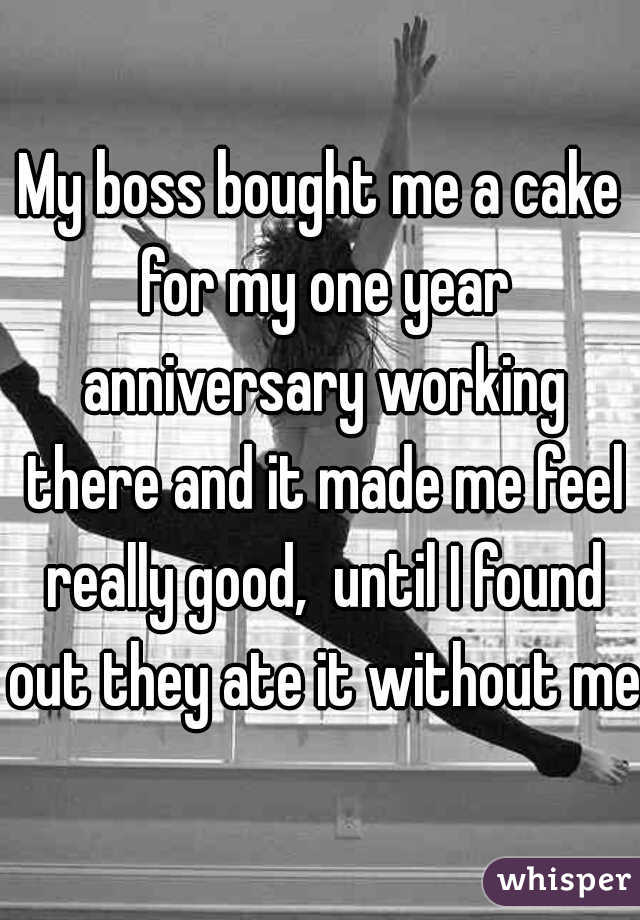 My boss bought me a cake for my one year anniversary working there and it made me feel really good,  until I found out they ate it without me.
