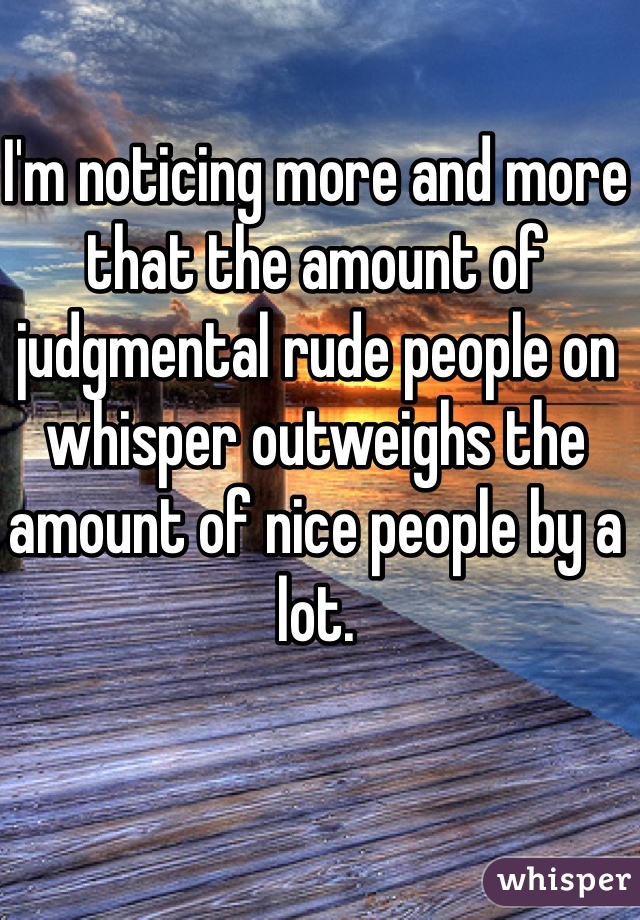 I'm noticing more and more that the amount of judgmental rude people on whisper outweighs the amount of nice people by a lot. 