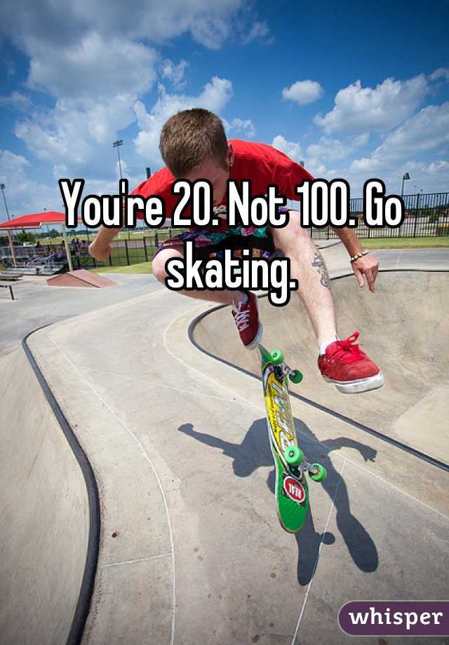 You're 20. Not 100. Go skating.