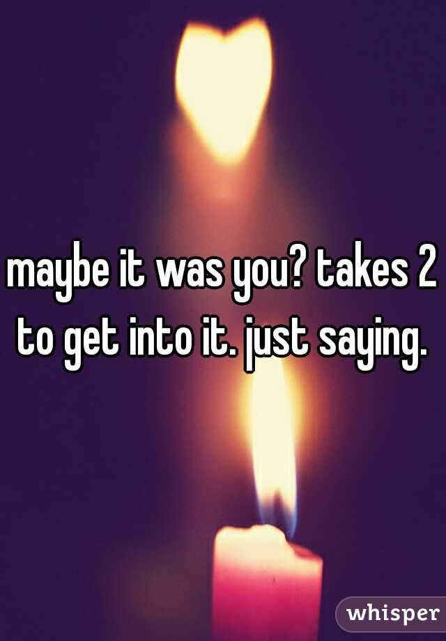 maybe it was you? takes 2 to get into it. just saying. 