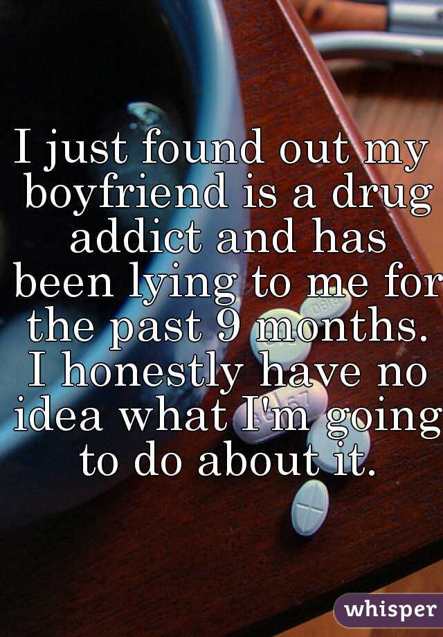 I just found out my boyfriend is a drug addict and has been lying to me for the past 9 months. I honestly have no idea what I'm going to do about it.