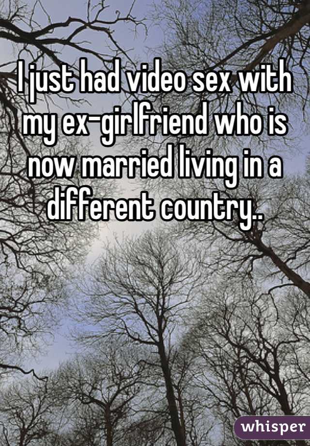 I just had video sex with my ex-girlfriend who is now married living in a different country..