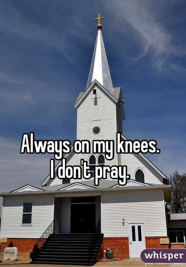 Always on my knees. 
I don't pray. 