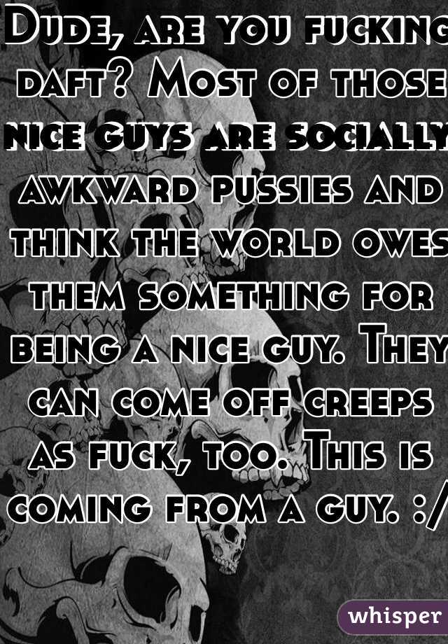 Dude, are you fucking daft? Most of those nice guys are socially awkward pussies and think the world owes them something for being a nice guy. They can come off creeps as fuck, too. This is coming from a guy. :/