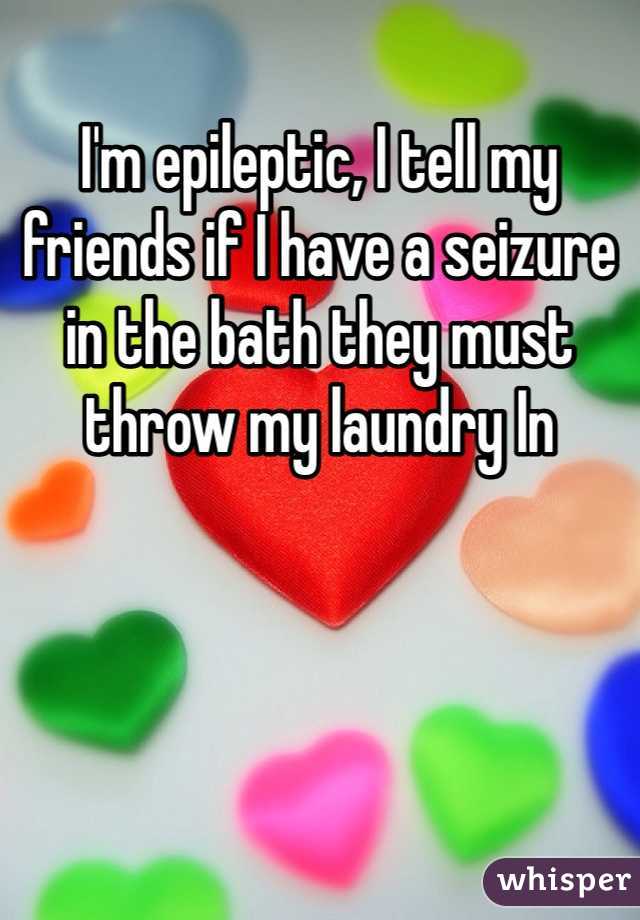 I'm epileptic, I tell my friends if I have a seizure in the bath they must throw my laundry In
