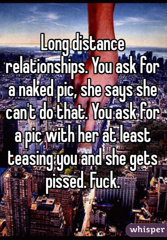 Long distance relationships. You ask for a naked pic, she says she can't do that. You ask for a pic with her at least teasing you and she gets pissed. Fuck.