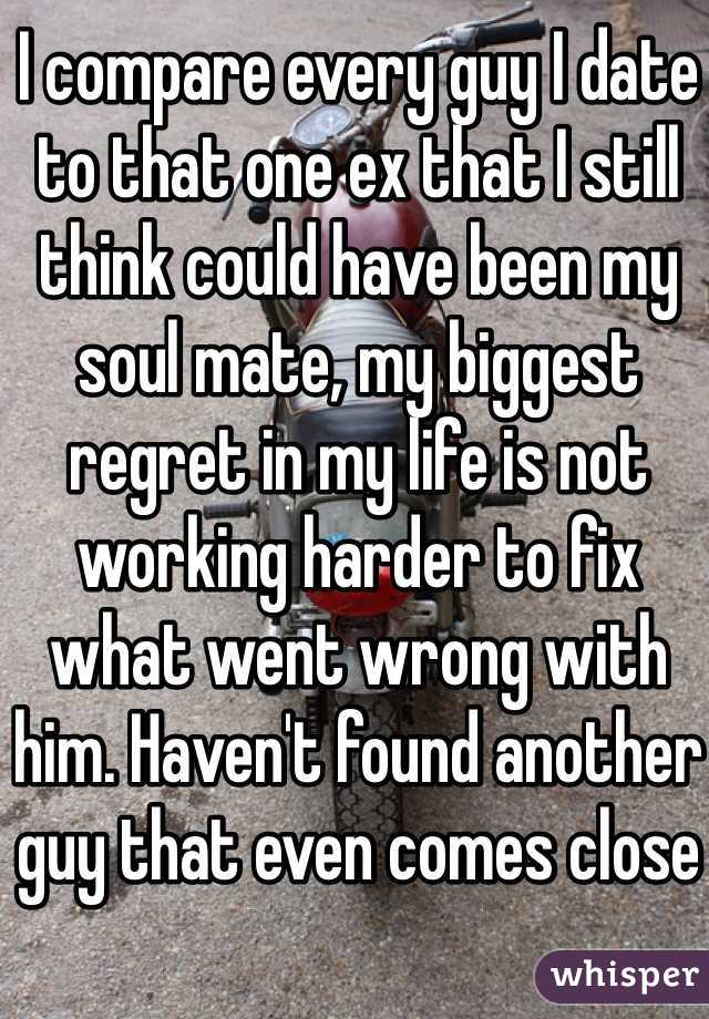 I compare every guy I date to that one ex that I still think could have been my soul mate, my biggest regret in my life is not working harder to fix what went wrong with him. Haven't found another guy that even comes close