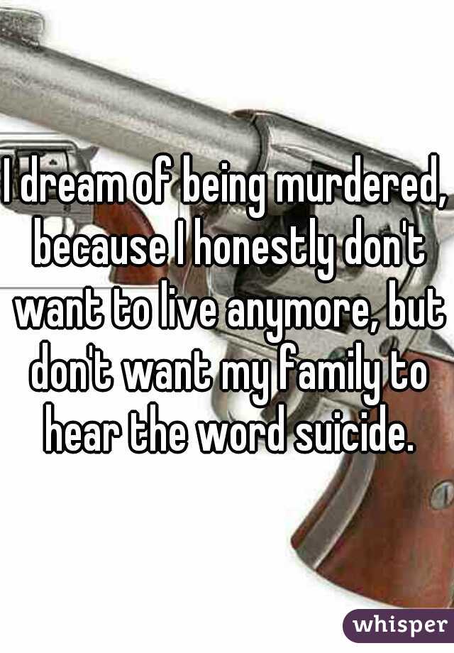 I dream of being murdered, because I honestly don't want to live anymore, but don't want my family to hear the word suicide.